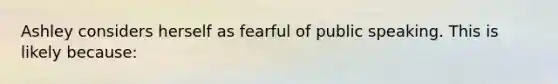 Ashley considers herself as fearful of public speaking. This is likely because: