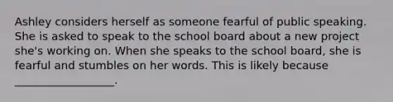 Ashley considers herself as someone fearful of public speaking. She is asked to speak to the school board about a new project she's working on. When she speaks to the school board, she is fearful and stumbles on her words. This is likely because __________________.