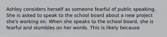 Ashley considers herself as someone fearful of public speaking. She is asked to speak to the school board about a new project she's working on. When she speaks to the school board, she is fearful and stumbles on her words. This is likely because