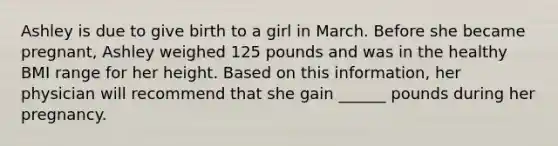 Ashley is due to give birth to a girl in March. Before she became pregnant, Ashley weighed 125 pounds and was in the healthy BMI range for her height. Based on this information, her physician will recommend that she gain ______ pounds during her pregnancy.