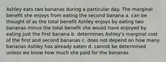 Ashley eats two bananas during a particular day. The marginal benefit she enjoys from eating the second banana a. can be thought of as the total benefit Ashley enjoys by eating two bananas minus the total benefit she would have enjoyed by eating just the first banana b. determines Ashley's marginal cost of the first and second bananas c. does not depend on how many bananas Ashley has already eaten d. cannot be determined unless we know how much she paid for the bananas