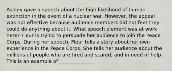 Ashley gave a speech about the high likelihood of human extinction in the event of a nuclear war. However, the appeal was not effective because audience members did not feel they could do anything about it. What speech element was at work here? Fleur is trying to persuade her audience to join the Peace Corps. During her speech, Fleur tells a story about her own experience in the Peace Corps. She tells her audience about the millions of people who are tired and scared, and in need of help. This is an example of ______________.