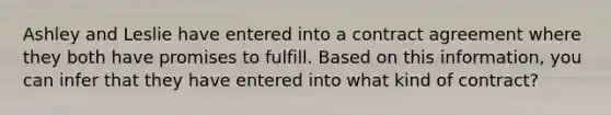 Ashley and Leslie have entered into a contract agreement where they both have promises to fulfill. Based on this information, you can infer that they have entered into what kind of contract?