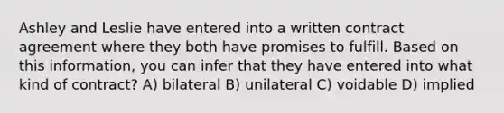 Ashley and Leslie have entered into a written contract agreement where they both have promises to fulfill. Based on this information, you can infer that they have entered into what kind of contract? A) bilateral B) unilateral C) voidable D) implied