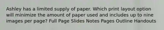 Ashley has a limited supply of paper. Which print layout option will minimize the amount of paper used and includes up to nine images per page? Full Page Slides Notes Pages Outline Handouts