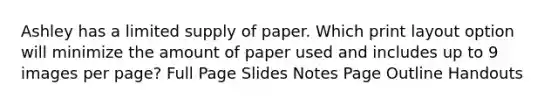 Ashley has a limited supply of paper. Which print layout option will minimize the amount of paper used and includes up to 9 images per page? Full Page Slides Notes Page Outline Handouts