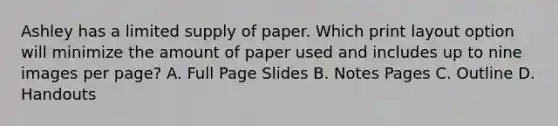 Ashley has a limited supply of paper. Which print layout option will minimize the amount of paper used and includes up to nine images per page? A. Full Page Slides B. Notes Pages C. Outline D. Handouts