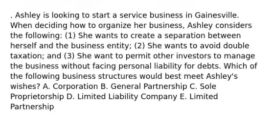 . Ashley is looking to start a service business in Gainesville. When deciding how to organize her business, Ashley considers the following: (1) She wants to create a separation between herself and the business entity; (2) She wants to avoid double taxation; and (3) She want to permit other investors to manage the business without facing personal liability for debts. Which of the following business structures would best meet Ashley's wishes? A. Corporation B. General Partnership C. Sole Proprietorship D. Limited Liability Company E. Limited Partnership