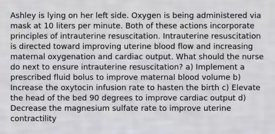 Ashley is lying on her left side. Oxygen is being administered via mask at 10 liters per minute. Both of these actions incorporate principles of intrauterine resuscitation. Intrauterine resuscitation is directed toward improving uterine blood flow and increasing maternal oxygenation and cardiac output. What should the nurse do next to ensure intrauterine resuscitation? a) Implement a prescribed fluid bolus to improve maternal blood volume b) Increase the oxytocin infusion rate to hasten the birth c) Elevate the head of the bed 90 degrees to improve cardiac output d) Decrease the magnesium sulfate rate to improve uterine contractility