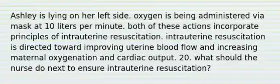 Ashley is lying on her left side. oxygen is being administered via mask at 10 liters per minute. both of these actions incorporate principles of intrauterine resuscitation. intrauterine resuscitation is directed toward improving uterine blood flow and increasing maternal oxygenation and cardiac output. 20. what should the nurse do next to ensure intrauterine resuscitation?