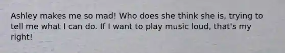 Ashley makes me so mad! Who does she think she is, trying to tell me what I can do. If I want to play music loud, that's my right!