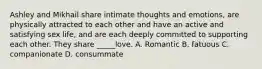 Ashley and Mikhail share intimate thoughts and emotions, are physically attracted to each other and have an active and satisfying sex life, and are each deeply committed to supporting each other. They share _____love. A. Romantic B. fatuous C. companionate D. consummate