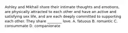 Ashley and Mikhail share their intimate thoughts and emotions, are physically attracted to each other and have an active and satisfying sex life, and are each deeply committed to supporting each other. They share ________ love. A. fatuous B. romantic C. consummate D. companionate