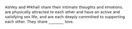 Ashley and Mikhail share their intimate thoughts and emotions, are physically attracted to each other and have an active and satisfying sex life, and are each deeply committed to supporting each other. They share ________ love.