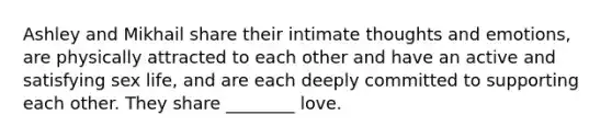 Ashley and Mikhail share their intimate thoughts and emotions, are physically attracted to each other and have an active and satisfying sex life, and are each deeply committed to supporting each other. They share ________ love.