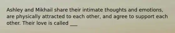 Ashley and Mikhail share their intimate thoughts and emotions, are physically attracted to each other, and agree to support each other. Their love is called ___