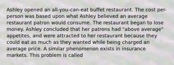 Ashley opened an all-you-can-eat buffet restaurant. The cost per-person was based upon what Ashley believed an average restaurant patron would consume. The restaurant began to lose money. Ashley concluded that her patrons had "above average" appetites, and were attracted to her restaurant because they could eat as much as they wanted while being charged an average price. A similar phenomenon exists in insurance markets. This problem is called