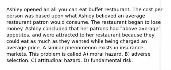 Ashley opened an all-you-can-eat buffet restaurant. The cost per-person was based upon what Ashley believed an average restaurant patron would consume. The restaurant began to lose money. Ashley concluded that her patrons had ʺabove averageʺ appetites, and were attracted to her restaurant because they could eat as much as they wanted while being charged an average price. A similar phenomenon exists in insurance markets. This problem is called A) moral hazard. B) adverse selection. C) attitudinal hazard. D) fundamental risk.