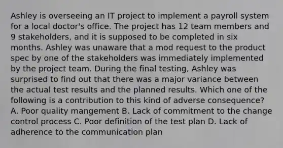 Ashley is overseeing an IT project to implement a payroll system for a local doctor's office. The project has 12 team members and 9 stakeholders, and it is supposed to be completed in six months. Ashley was unaware that a mod request to the product spec by one of the stakeholders was immediately implemented by the project team. During the final testing, Ashley was surprised to find out that there was a major variance between the actual test results and the planned results. Which one of the following is a contribution to this kind of adverse consequence? A. Poor quality mangement B. Lack of commitment to the change control process C. Poor definition of the test plan D. Lack of adherence to the communication plan