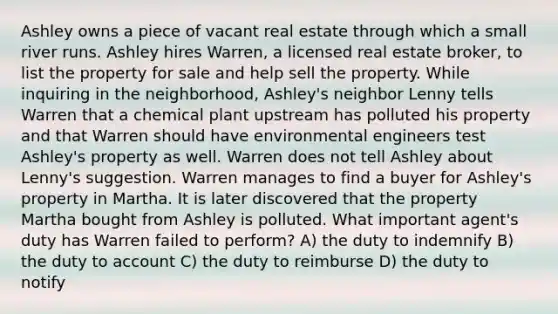 Ashley owns a piece of vacant real estate through which a small river runs. Ashley hires Warren, a licensed real estate broker, to list the property for sale and help sell the property. While inquiring in the neighborhood, Ashley's neighbor Lenny tells Warren that a chemical plant upstream has polluted his property and that Warren should have environmental engineers test Ashley's property as well. Warren does not tell Ashley about Lenny's suggestion. Warren manages to find a buyer for Ashley's property in Martha. It is later discovered that the property Martha bought from Ashley is polluted. What important agent's duty has Warren failed to perform? A) the duty to indemnify B) the duty to account C) the duty to reimburse D) the duty to notify