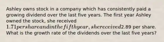 Ashley owns stock in a company which has consistently paid a growing dividend over the last five years. The first year Ashley owned the stock, she received 1.71 per share and in the fifth year, she received2.89 per share. What is the growth rate of the dividends over the last five years?