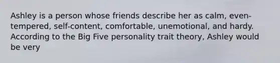 Ashley is a person whose friends describe her as calm, even-tempered, self-content, comfortable, unemotional, and hardy. According to the Big Five personality trait theory, Ashley would be very​