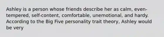 Ashley is a person whose friends describe her as calm, even-tempered, self-content, comfortable, unemotional, and hardy. According to the Big Five personality trait theory, Ashley would be very