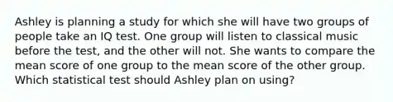 Ashley is planning a study for which she will have two groups of people take an IQ test. One group will listen to classical music before the test, and the other will not. She wants to compare the mean score of one group to the mean score of the other group. Which statistical test should Ashley plan on using?