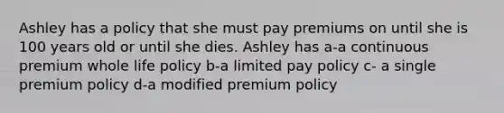 Ashley has a policy that she must pay premiums on until she is 100 years old or until she dies. Ashley has a-a continuous premium whole life policy b-a limited pay policy c- a single premium policy d-a modified premium policy