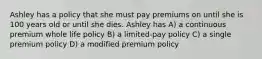 Ashley has a policy that she must pay premiums on until she is 100 years old or until she dies. Ashley has A) a continuous premium whole life policy B) a limited-pay policy C) a single premium policy D) a modified premium policy