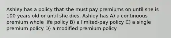 Ashley has a policy that she must pay premiums on until she is 100 years old or until she dies. Ashley has A) a continuous premium whole life policy B) a limited-pay policy C) a single premium policy D) a modified premium policy