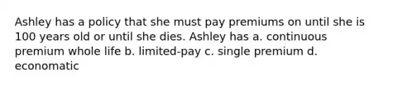 Ashley has a policy that she must pay premiums on until she is 100 years old or until she dies. Ashley has a. continuous premium whole life b. limited-pay c. single premium d. economatic