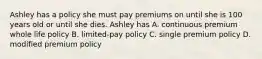 Ashley has a policy she must pay premiums on until she is 100 years old or until she dies. Ashley has A. continuous premium whole life policy B. limited-pay policy C. single premium policy D. modified premium policy