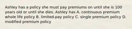 Ashley has a policy she must pay premiums on until she is 100 years old or until she dies. Ashley has A. continuous premium whole life policy B. limited-pay policy C. single premium policy D. modified premium policy