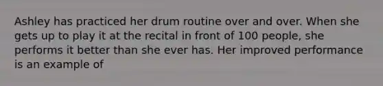 Ashley has practiced her drum routine over and over. When she gets up to play it at the recital in front of 100 people, she performs it better than she ever has. Her improved performance is an example of