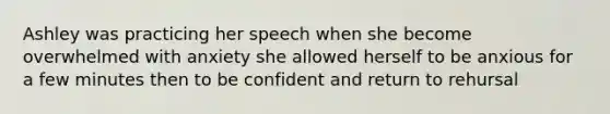 Ashley was practicing her speech when she become overwhelmed with anxiety she allowed herself to be anxious for a few minutes then to be confident and return to rehursal