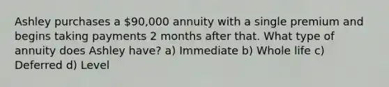 Ashley purchases a 90,000 annuity with a single premium and begins taking payments 2 months after that. What type of annuity does Ashley have? a) Immediate b) Whole life c) Deferred d) Level