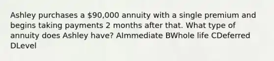 Ashley purchases a 90,000 annuity with a single premium and begins taking payments 2 months after that. What type of annuity does Ashley have? AImmediate BWhole life CDeferred DLevel