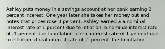 Ashley puts money in a savings account at her bank earning 2 percent interest. One year later she takes her money out and notes that prices rose 3 percent. Ashley earned a a.​nominal interest rate of 1 percent due to inflation. b.​nominal interest rate of -1 percent due to inflation. c.​real interest rate of 1 percent due to inflation. d.​real interest rate of -1 percent due to inflation.