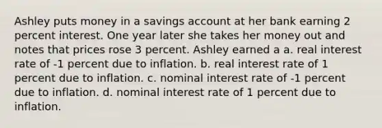 Ashley puts money in a savings account at her bank earning 2 percent interest. One year later she takes her money out and notes that prices rose 3 percent. Ashley earned a a. real interest rate of -1 percent due to inflation. b. real interest rate of 1 percent due to inflation. c. nominal interest rate of -1 percent due to inflation. d. nominal interest rate of 1 percent due to inflation.