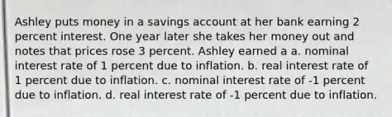 Ashley puts money in a savings account at her bank earning 2 percent interest. One year later she takes her money out and notes that prices rose 3 percent. Ashley earned a a. ​nominal interest rate of 1 percent due to inflation. b. ​real interest rate of 1 percent due to inflation. c. ​nominal interest rate of -1 percent due to inflation. d. ​real interest rate of -1 percent due to inflation.