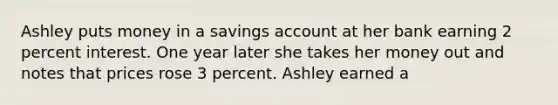 Ashley puts money in a savings account at her bank earning 2 percent interest. One year later she takes her money out and notes that prices rose 3 percent. Ashley earned a