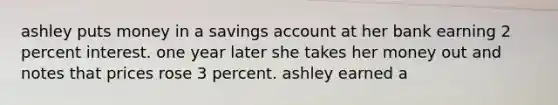 ashley puts money in a savings account at her bank earning 2 percent interest. one year later she takes her money out and notes that prices rose 3 percent. ashley earned a