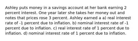 Ashley puts money in a savings account at her bank earning 2 percent interest. One year later she takes her money out and notes that prices rose 3 percent. Ashley earned a a) ​real interest rate of -1 percent due to inflation. b) ​nominal interest rate of -1 percent due to inflation. c) ​real interest rate of 1 percent due to inflation. d) ​nominal interest rate of 1 percent due to inflation.