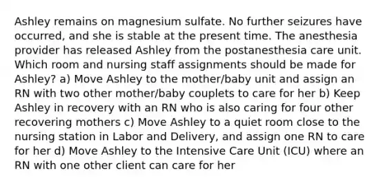 Ashley remains on magnesium sulfate. No further seizures have occurred, and she is stable at the present time. The anesthesia provider has released Ashley from the postanesthesia care unit. Which room and nursing staff assignments should be made for Ashley? a) Move Ashley to the mother/baby unit and assign an RN with two other mother/baby couplets to care for her b) Keep Ashley in recovery with an RN who is also caring for four other recovering mothers c) Move Ashley to a quiet room close to the nursing station in Labor and Delivery, and assign one RN to care for her d) Move Ashley to the Intensive Care Unit (ICU) where an RN with one other client can care for her