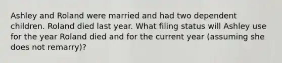 Ashley and Roland were married and had two dependent children. Roland died last year. What filing status will Ashley use for the year Roland died and for the current year (assuming she does not remarry)?