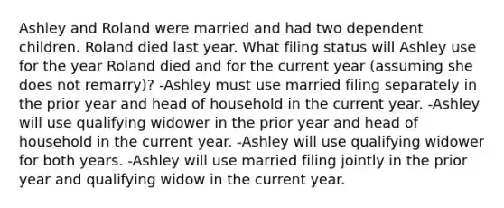 Ashley and Roland were married and had two dependent children. Roland died last year. What filing status will Ashley use for the year Roland died and for the current year (assuming she does not remarry)? -Ashley must use married filing separately in the prior year and head of household in the current year. -Ashley will use qualifying widower in the prior year and head of household in the current year. -Ashley will use qualifying widower for both years. -Ashley will use married filing jointly in the prior year and qualifying widow in the current year.