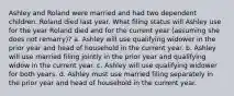 Ashley and Roland were married and had two dependent children. Roland died last year. What filing status will Ashley use for the year Roland died and for the current year (assuming she does not remarry)? a. Ashley will use qualifying widower in the prior year and head of household in the current year. b. Ashley will use married filing jointly in the prior year and qualifying widow in the current year. c. Ashley will use qualifying widower for both years. d. Ashley must use married filing separately in the prior year and head of household in the current year.