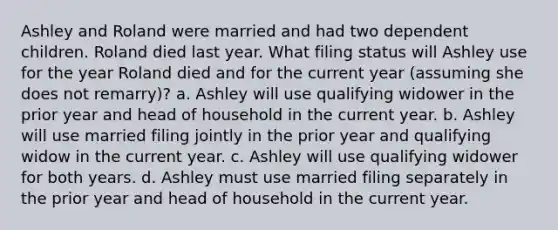 Ashley and Roland were married and had two dependent children. Roland died last year. What filing status will Ashley use for the year Roland died and for the current year (assuming she does not remarry)? a. Ashley will use qualifying widower in the prior year and head of household in the current year. b. Ashley will use married filing jointly in the prior year and qualifying widow in the current year. c. Ashley will use qualifying widower for both years. d. Ashley must use married filing separately in the prior year and head of household in the current year.