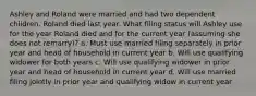 Ashley and Roland were married and had two dependent children. Roland died last year. What filing status will Ashley use for the year Roland died and for the current year (assuming she does not remarry)? a. Must use married filing separately in prior year and head of household in current year b. Will use qualifying widower for both years c. Will use qualifying widower in prior year and head of household in current year d. Will use married filing jointly in prior year and qualifying widow in current year